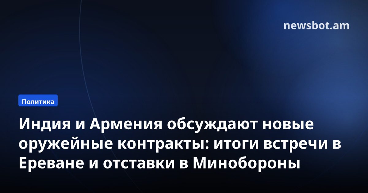 Индия и Армения обсуждают новые оружейные контракты: итоги встречи в Ереване и отставки в Минобороны