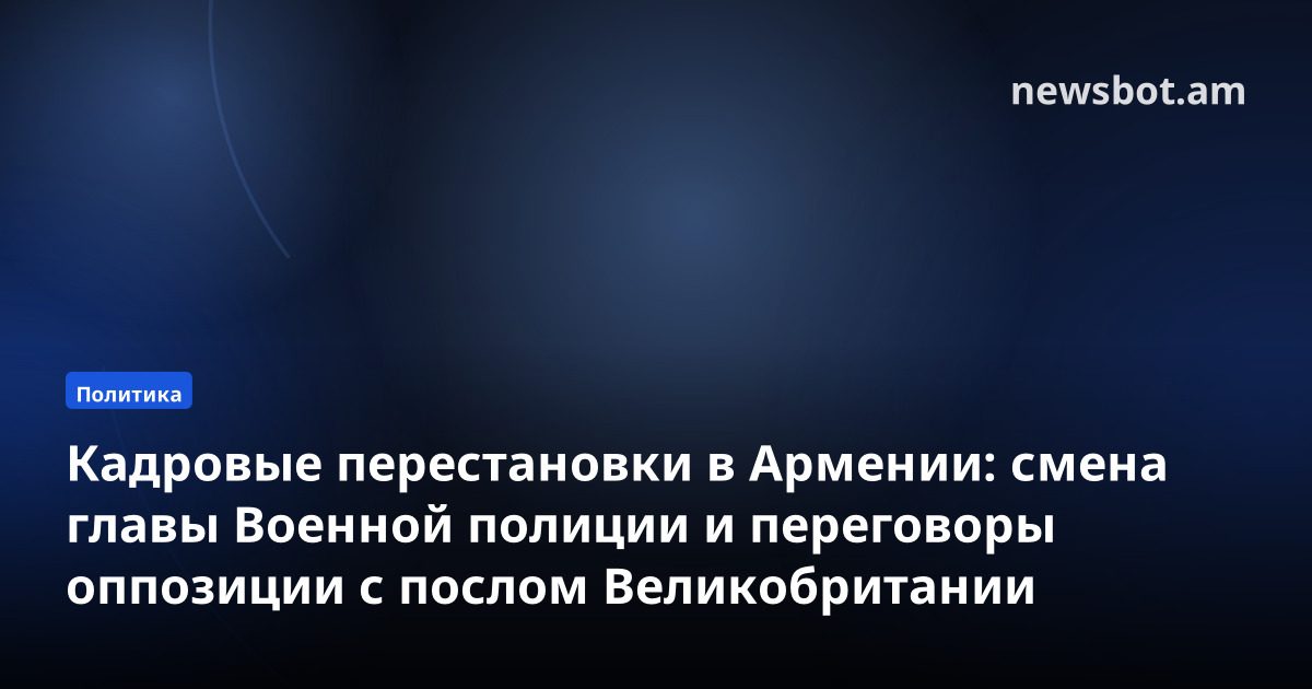 Кадровые перестановки в Армении: смена главы Военной полиции и переговоры оппозиции с послом Великобритании