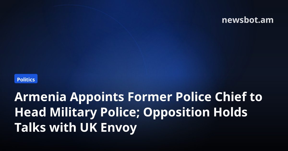 Armenia Appoints Former Police Chief to Head Military Police; Opposition Holds Talks with UK Envoy