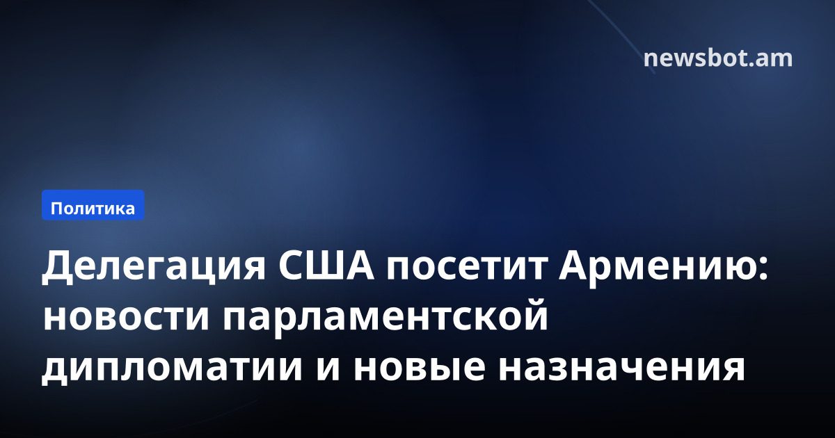 Делегация США посетит Армению: новости парламентской дипломатии и новые назначения