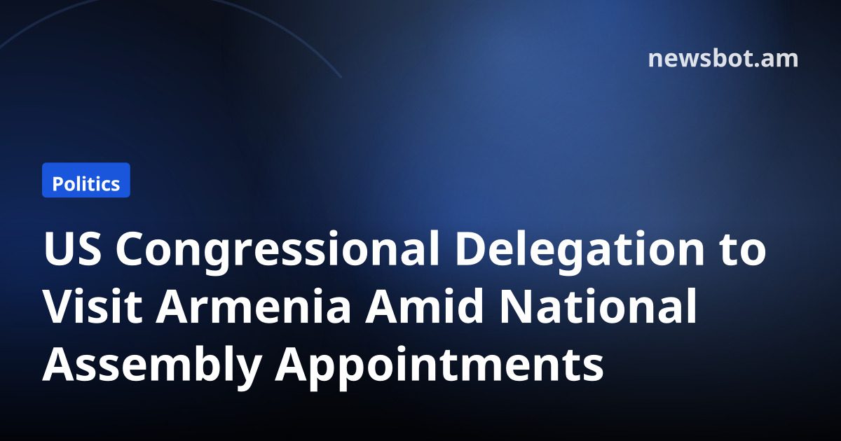 US Congressional Delegation to Visit Armenia Amid National Assembly Appointments