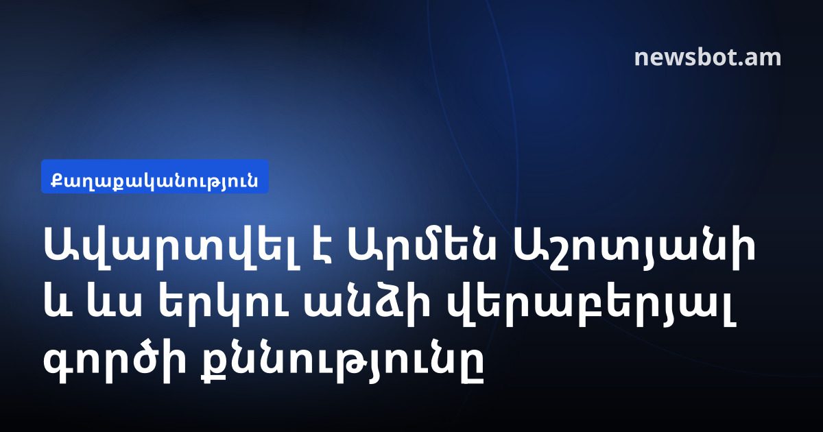 Ավարտվել է Արմեն Աշոտյանի և ևս երկու անձի վերաբերյալ գործի քննությունը