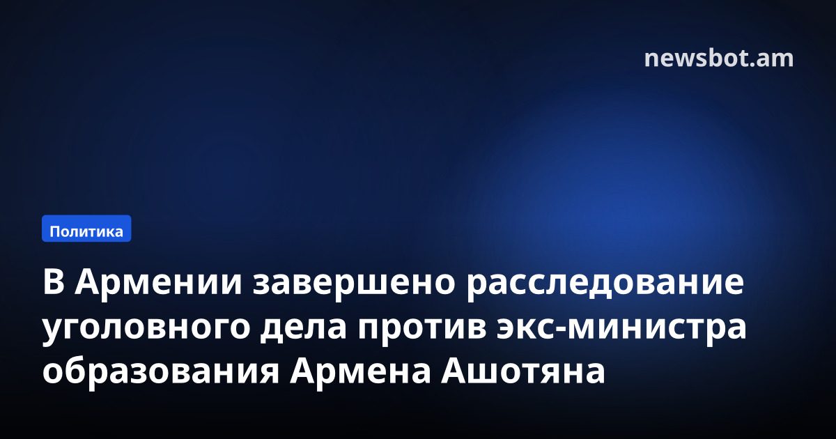 В Армении завершено расследование уголовного дела против экс-министра образования Армена Ашотяна