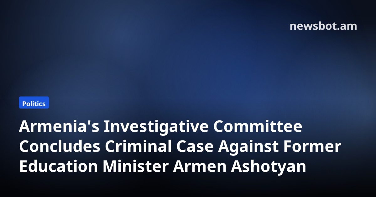 Armenia's Investigative Committee Concludes Criminal Case Against Former Education Minister Armen Ashotyan