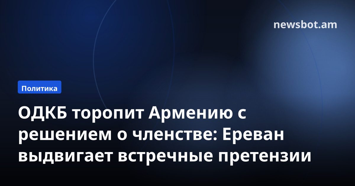 ОДКБ торопит Армению с решением о членстве: Ереван выдвигает встречные претензии