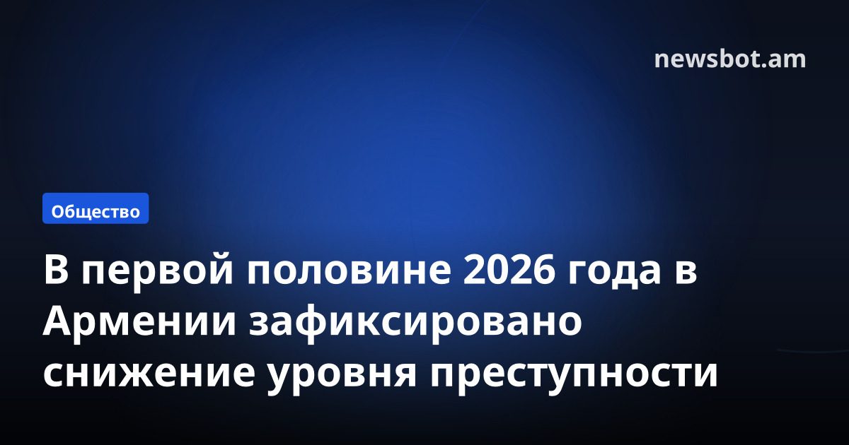 В первой половине 2026 года в Армении зафиксировано снижение уровня преступности