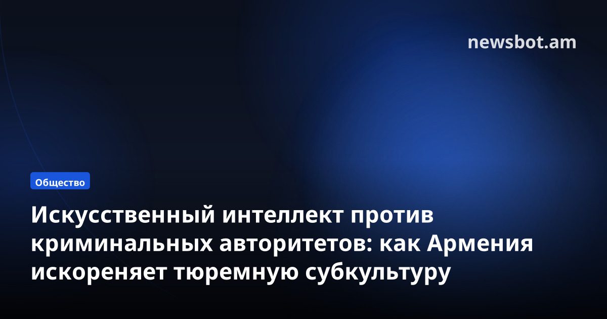 Искусственный интеллект против криминальных авторитетов: как Армения искореняет тюремную субкультуру