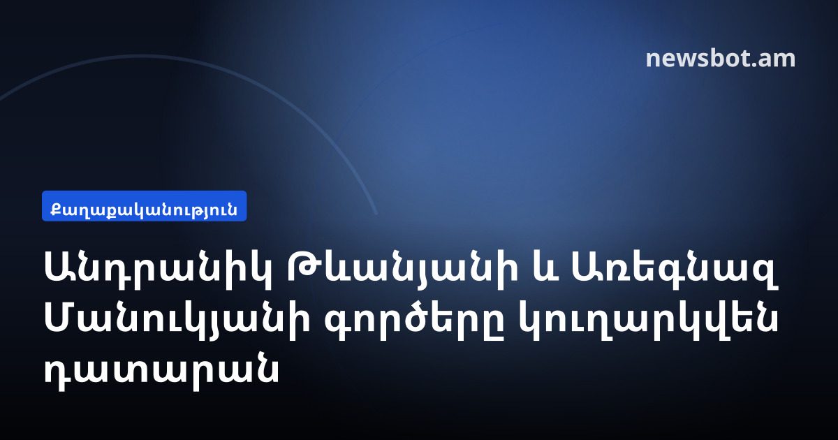 Անդրանիկ Թևանյանի և Առեգնազ Մանուկյանի գործերը կուղարկվեն դատարան