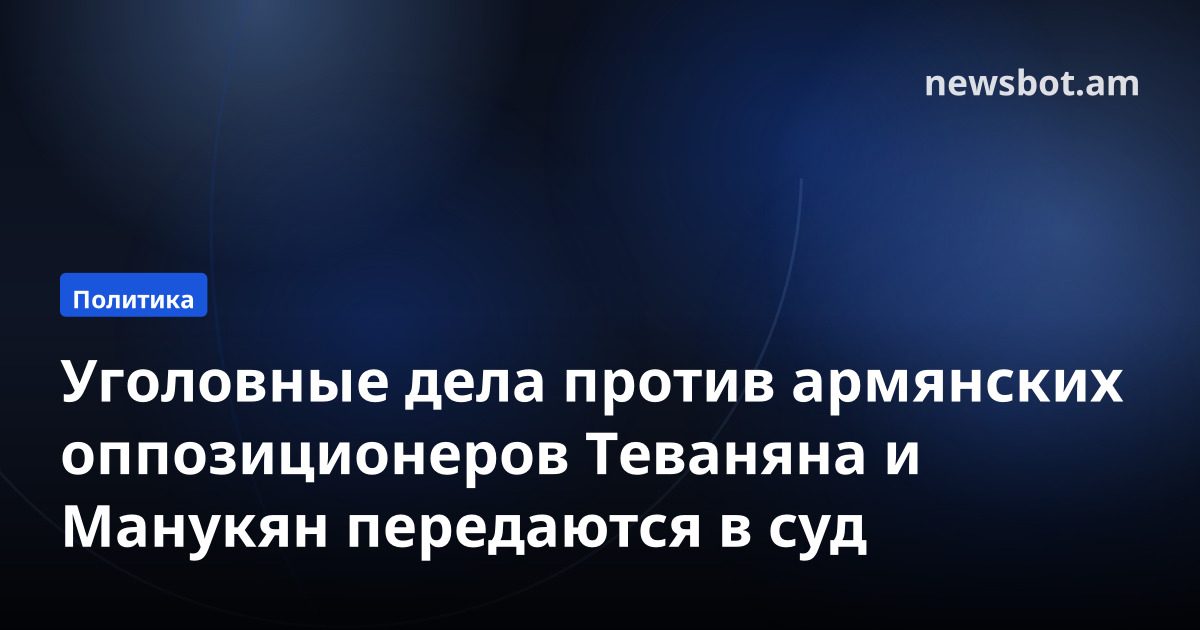 Уголовные дела против армянских оппозиционеров Теваняна и Манукян передаются в суд