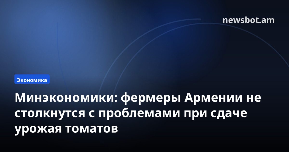 Минэкономики: фермеры Армении не столкнутся с проблемами при сдаче урожая томатов