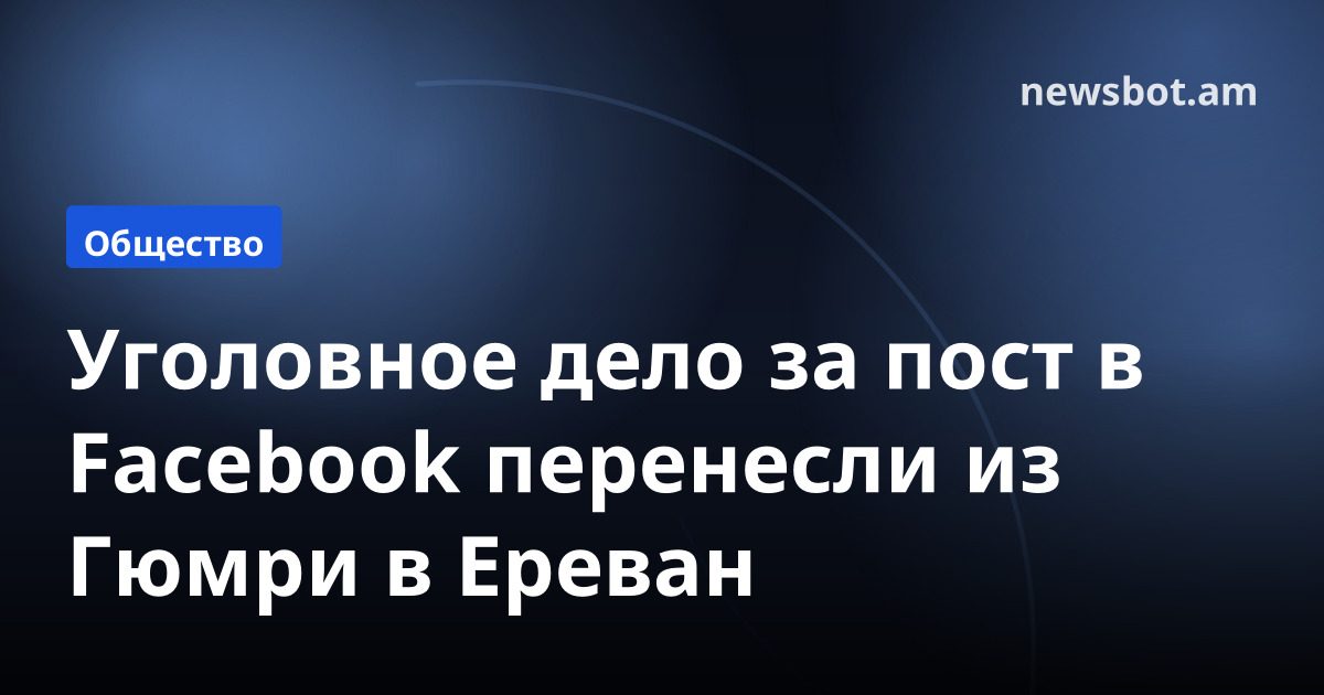 Уголовное дело за пост в Facebook перенесли из Гюмри в Ереван